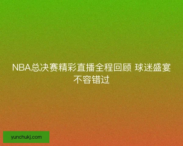 NBA总决赛精彩直播全程回顾 球迷盛宴不容错过
