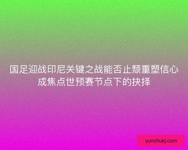 国足迎战印尼关键之战能否止颓重塑信心成焦点世预赛节点下的抉择