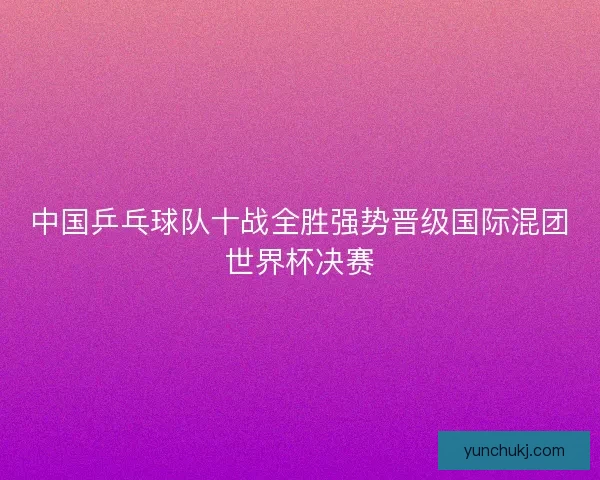 中国乒乓球队十战全胜强势晋级国际混团世界杯决赛