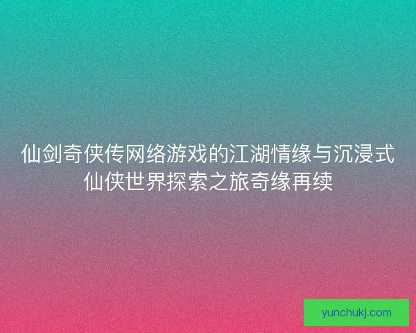 仙剑奇侠传网络游戏的江湖情缘与沉浸式仙侠世界探索之旅奇缘再续