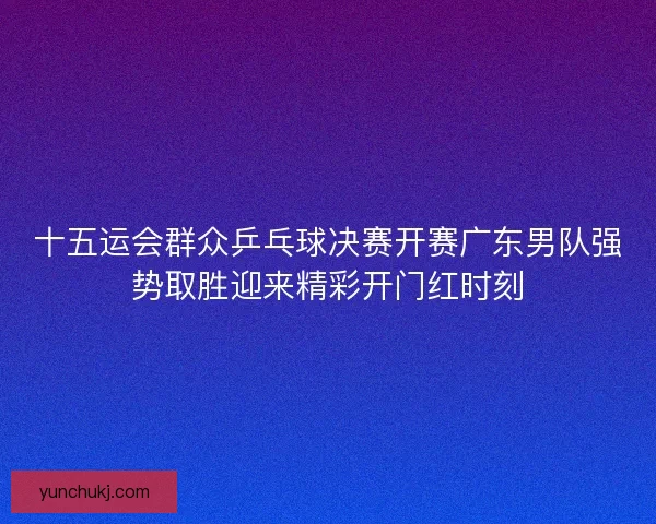 十五运会群众乒乓球决赛开赛广东男队强势取胜迎来精彩开门红时刻