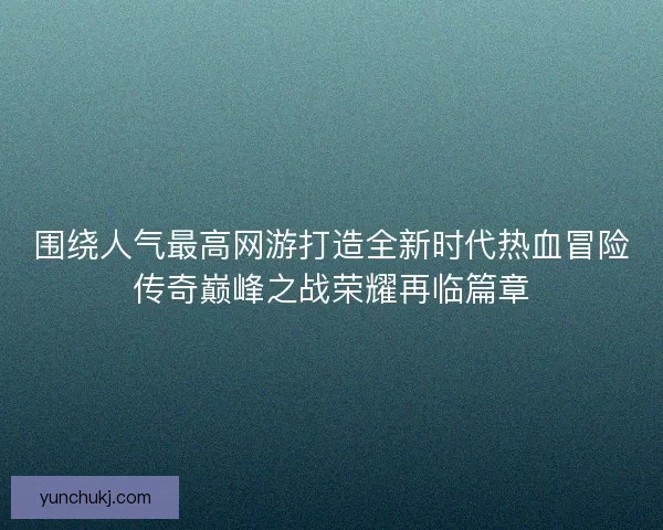 围绕人气最高网游打造全新时代热血冒险传奇巅峰之战荣耀再临篇章