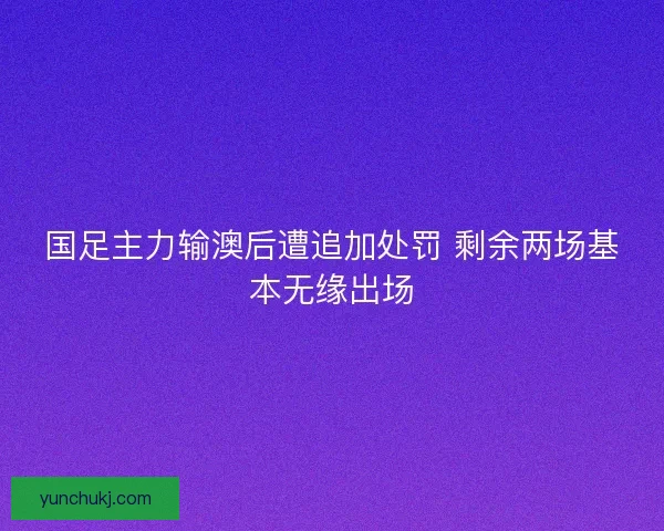 国足主力输澳后遭追加处罚 剩余两场基本无缘出场