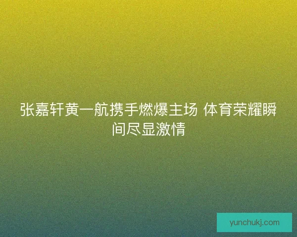 张嘉轩黄一航携手燃爆主场 体育荣耀瞬间尽显激情