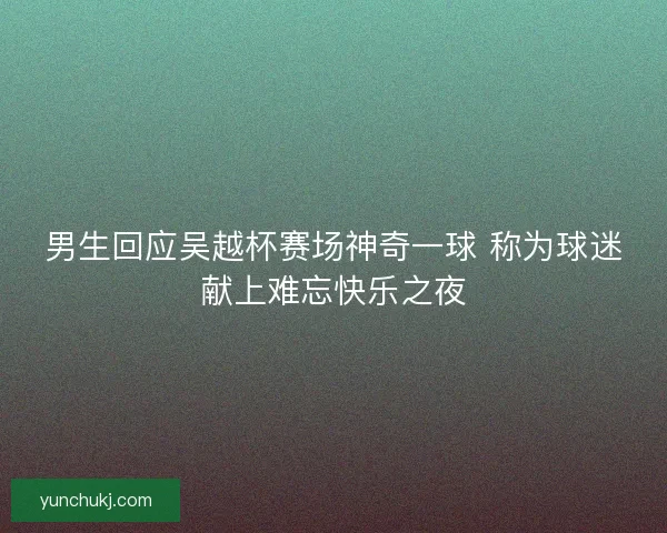 男生回应吴越杯赛场神奇一球 称为球迷献上难忘快乐之夜