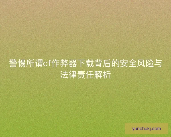 警惕所谓cf作弊器下载背后的安全风险与法律责任解析